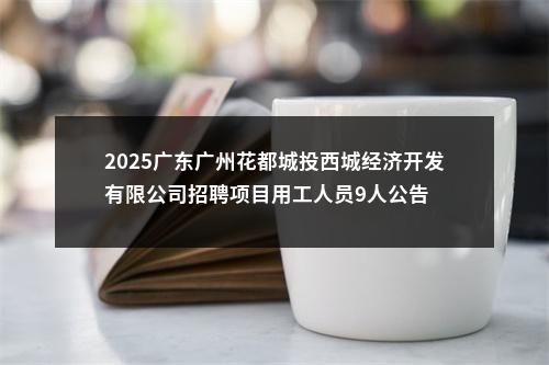 2025广东广州花都城投西城经济开发有限公司招聘项目用工人员9人公告 图片